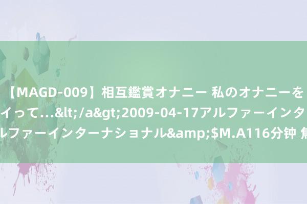 【MAGD-009】相互鑑賞オナニー 私のオナニーを見ながら、あなたもイって…</a>2009-04-17アルファーインターナショナル&$M.A116分钟 焦作市防守所