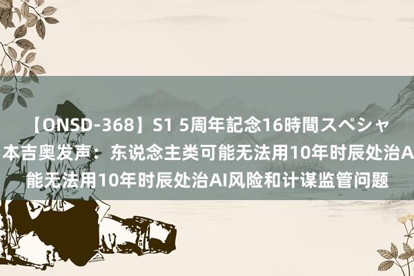 【ONSD-368】S1 5周年記念16時間スペシャル WHITE “AI教父”本吉奥发声：东说念主类可能无法用10年时辰处治AI风险和计谋监管问题