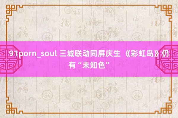 91porn_soul 三城联动同屏庆生 《彩虹岛》仍有“未知色”