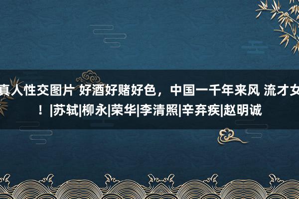 真人性交图片 好酒好赌好色，中国一千年来风 流才女！|苏轼|柳永|荣华|李清照|辛弃疾|赵明诚