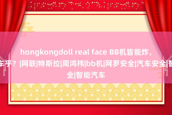 hongkongdoll real face BB机皆能炸，何况汽车乎？|网联|特斯拉|周鸿祎|bb机|网罗安全|汽车安全|智能汽车