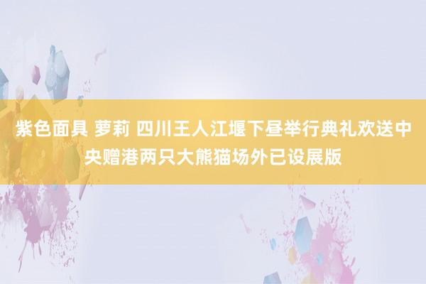 紫色面具 萝莉 四川王人江堰下昼举行典礼欢送中央赠港两只大熊猫 场外已设展版