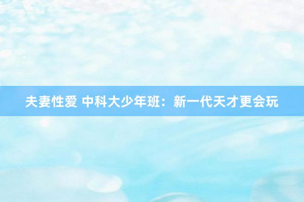 夫妻性爱 中科大少年班：新一代天才更会玩