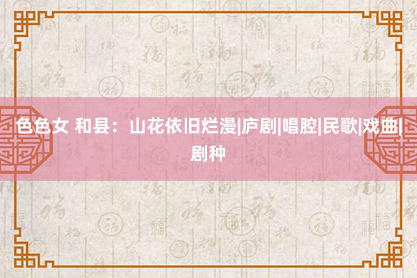 色色女 和县：山花依旧烂漫|庐剧|唱腔|民歌|戏曲|剧种