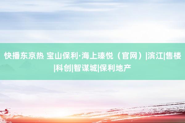 快播东京热 宝山保利·海上瑧悦（官网）|滨江|售楼|科创|智谋城|保利地产