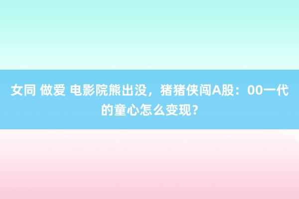 女同 做爱 电影院熊出没，猪猪侠闯A股：00一代的童心怎么变现？