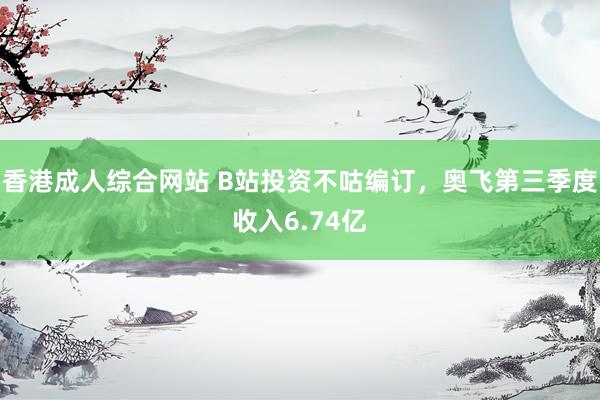 香港成人综合网站 B站投资不咕编订，奥飞第三季度收入6.74亿