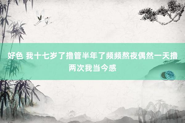 好色 我十七岁了撸管半年了频频熬夜偶然一天撸两次我当今感