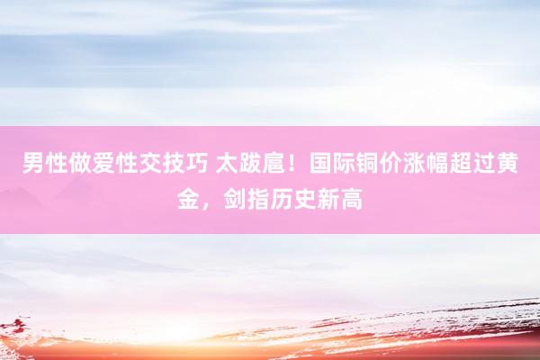 男性做爱性交技巧 太跋扈！国际铜价涨幅超过黄金，剑指历史新高