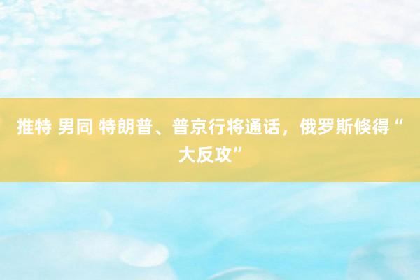 推特 男同 特朗普、普京行将通话，俄罗斯倏得“大反攻”