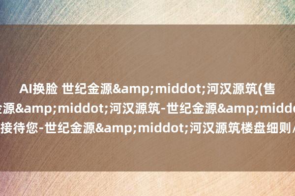 AI换脸 世纪金源&middot;河汉源筑(售楼处)首页网站-世纪金源&middot;河汉源筑-世纪金源&middot;河汉源筑接待您-世纪金源&middot;河汉源筑楼盘细则/最新价钱/备案价@售楼处24小时电话
