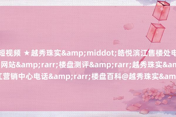 短视频 ★越秀珠实&middot;皓悦滨江售楼处电话&rarr;首页网站&rarr;楼盘测评&rarr;越秀珠实&middot;皓悦滨江营销中心电话&rarr;楼盘百科@越秀珠实&middot;皓悦滨江售楼处定位&rarr;★24小时电话热线
