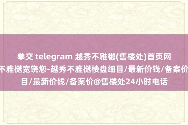 拳交 telegram 越秀不雅樾(售楼处)首页网站-越秀不雅樾-越秀不雅樾宽饶您-越秀不雅樾楼盘细目/最新价钱/备案价@售楼处24小时电话