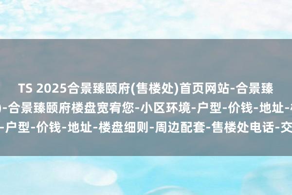 TS 2025合景臻颐府(售楼处)首页网站-合景臻颐府销售中心(营销中心)-合景臻颐府楼盘宽宥您-小区环境-户型-价钱-地址-楼盘细则-周边配套-售楼处电话-交房时分