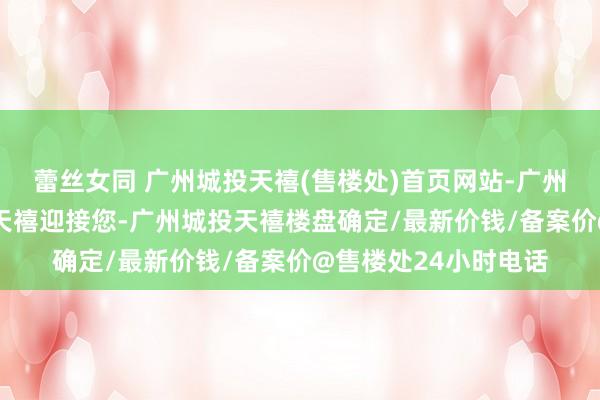 蕾丝女同 广州城投天禧(售楼处)首页网站-广州城投天禧-广州城投天禧迎接您-广州城投天禧楼盘确定/最新价钱/备案价@售楼处24小时电话