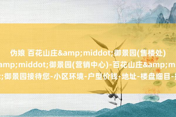 伪娘 百花山庄&middot;御景园(售楼处)首页网站-百花山庄&middot;御景园(营销中心)-百花山庄&middot;御景园接待您-小区环境-户型价钱-地址-楼盘细目-把握配套-售楼处电话-交房时候