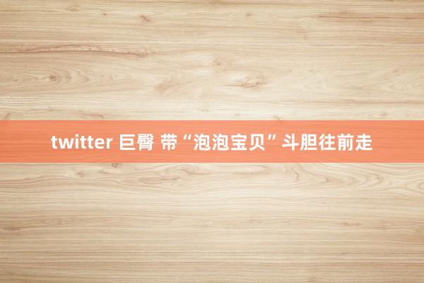 twitter 巨臀 带“泡泡宝贝”斗胆往前走