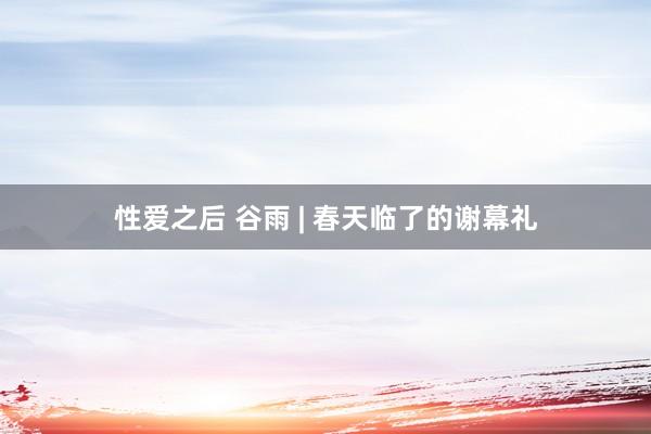 性爱之后 谷雨 | 春天临了的谢幕礼