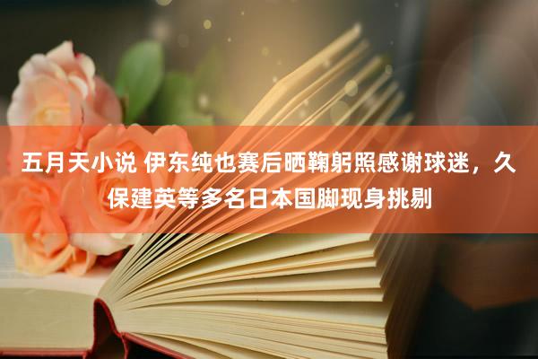 五月天小说 伊东纯也赛后晒鞠躬照感谢球迷，久保建英等多名日本国脚现身挑剔