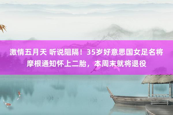 激情五月天 听说阻隔！35岁好意思国女足名将摩根通知怀上二胎，本周末就将退役
