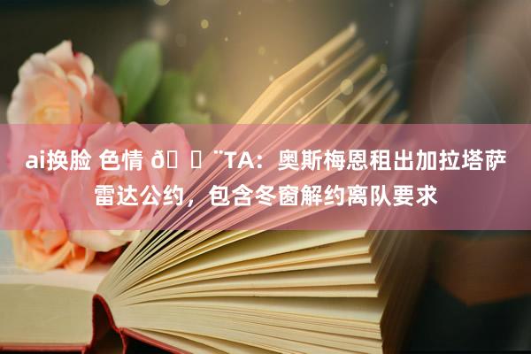 ai换脸 色情 🚨TA：奥斯梅恩租出加拉塔萨雷达公约，包含冬窗解约离队要求
