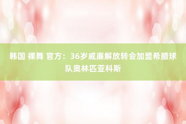 韩国 裸舞 官方：36岁威廉解放转会加盟希腊球队奥林匹亚科斯