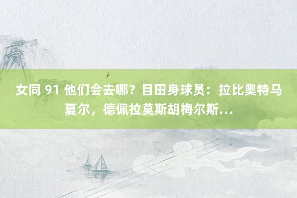 女同 91 他们会去哪？目田身球员：拉比奥特马夏尔，德佩拉莫斯胡梅尔斯…
