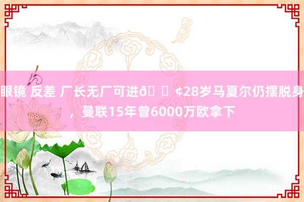 眼镜 反差 厂长无厂可进😢28岁马夏尔仍摆脱身，曼联15年曾6000万欧拿下