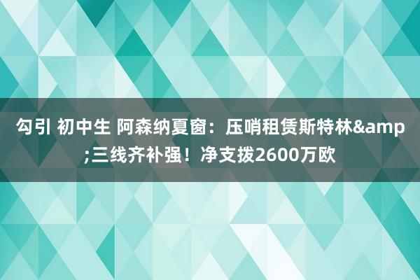 勾引 初中生 阿森纳夏窗：压哨租赁斯特林&三线齐补强！净支拨2600万欧