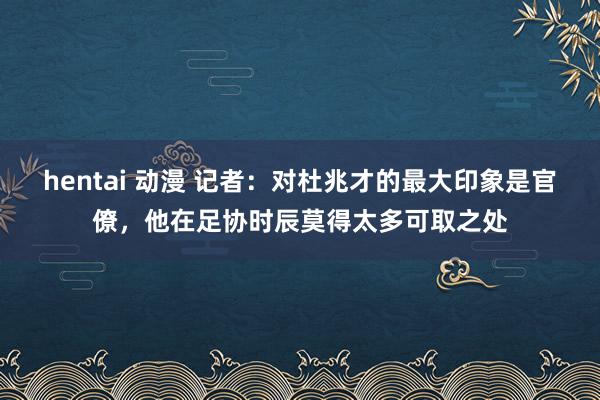 hentai 动漫 记者：对杜兆才的最大印象是官僚，他在足协时辰莫得太多可取之处