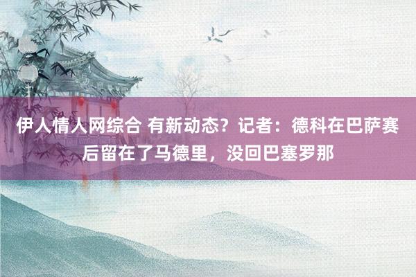 伊人情人网综合 有新动态？记者：德科在巴萨赛后留在了马德里，没回巴塞罗那