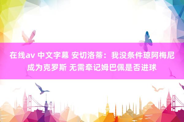 在线av 中文字幕 安切洛蒂：我没条件琼阿梅尼成为克罗斯 无需牵记姆巴佩是否进球