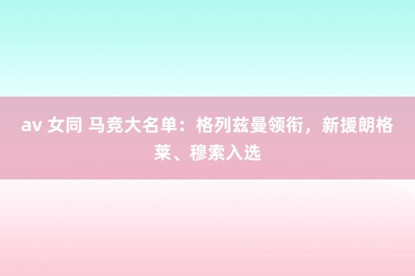 av 女同 马竞大名单：格列兹曼领衔，新援朗格莱、穆索入选