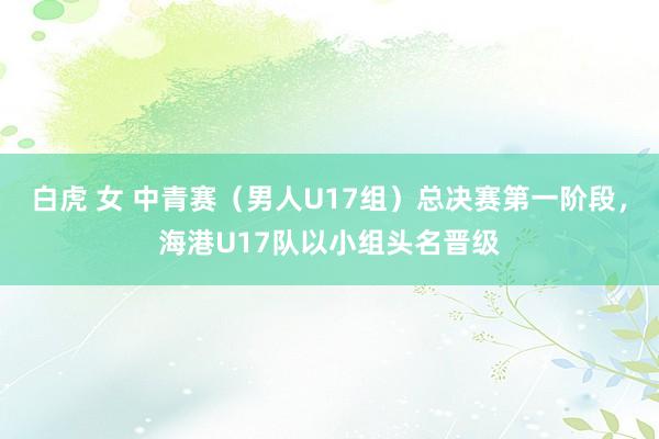 白虎 女 中青赛（男人U17组）总决赛第一阶段，海港U17队以小组头名晋级
