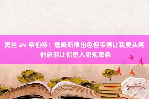 黑丝 av 希伯特：詹姆斯很出色但韦德让我更头疼 他总能让你堕入犯规萧条