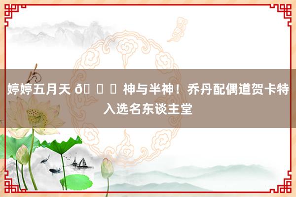 婷婷五月天 💞神与半神！乔丹配偶道贺卡特入选名东谈主堂