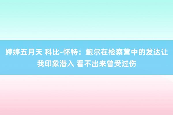 婷婷五月天 科比-怀特：鲍尔在检察营中的发达让我印象潜入 看不出来曾受过伤
