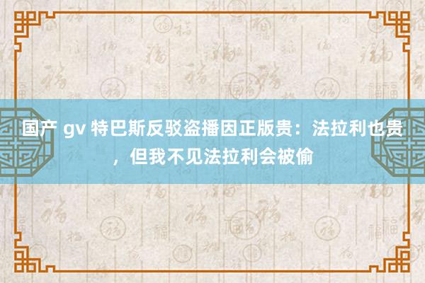 国产 gv 特巴斯反驳盗播因正版贵：法拉利也贵，但我不见法拉利会被偷