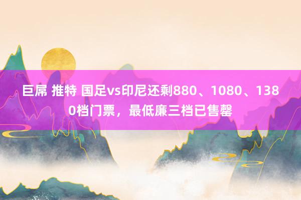 巨屌 推特 国足vs印尼还剩880、1080、1380档门票，最低廉三档已售罄