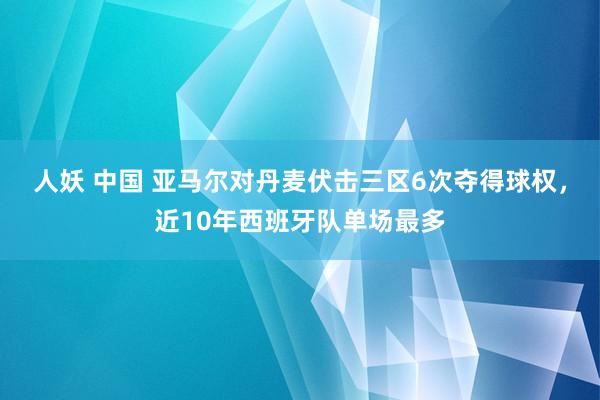 人妖 中国 亚马尔对丹麦伏击三区6次夺得球权，近10年西班牙队单场最多