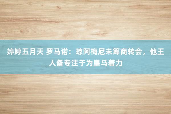 婷婷五月天 罗马诺：琼阿梅尼未筹商转会，他王人备专注于为皇马着力