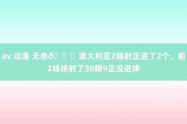 av 动漫 无奈😔澳大利亚2脚射正进了2个，前2场球射了30脚9正没进球