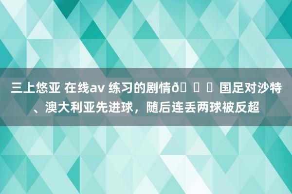 三上悠亚 在线av 练习的剧情🙄国足对沙特、澳大利亚先进球，随后连丢两球被反超