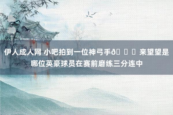 伊人成人网 小吧拍到一位神弓手😜来望望是哪位英豪球员在赛前磨练三分连中