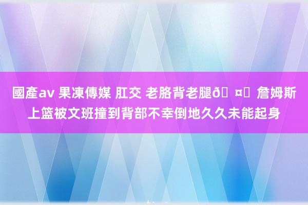 國產av 果凍傳媒 肛交 老胳背老腿🤕詹姆斯上篮被文班撞到背部不幸倒地久久未能起身