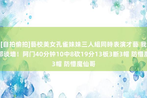 [自拍偷拍]藝校美女孔雀妹妹三人組同時表演才藝 我即是那谈墙！阿门40分钟10中8砍19分13板3断3帽 防懵魔仙哥