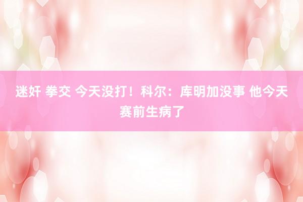 迷奸 拳交 今天没打！科尔：库明加没事 他今天赛前生病了