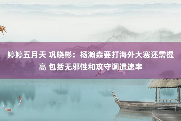 婷婷五月天 巩晓彬：杨瀚森要打海外大赛还需提高 包括无邪性和攻守调遣速率