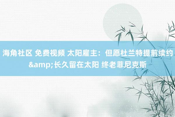 海角社区 免费视频 太阳雇主：但愿杜兰特提前续约&长久留在太阳 终老菲尼克斯