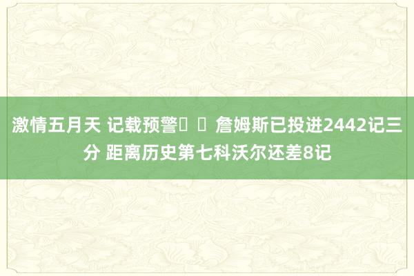 激情五月天 记载预警⌛️詹姆斯已投进2442记三分 距离历史第七科沃尔还差8记
